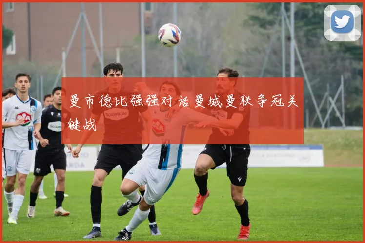曼市德比强强对话曼城曼联争冠关键战