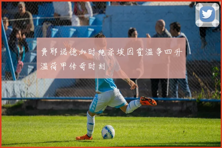 费耶诺德加时绝杀埃因霍温争四升温荷甲传奇时刻