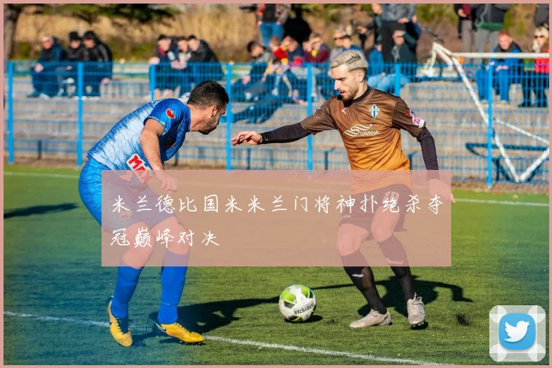 米兰德比国米米兰门将神扑绝杀夺冠巅峰对决