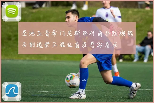 圣地亚哥希门尼斯面对南非防线能否制造禁区混乱首发悬念看点