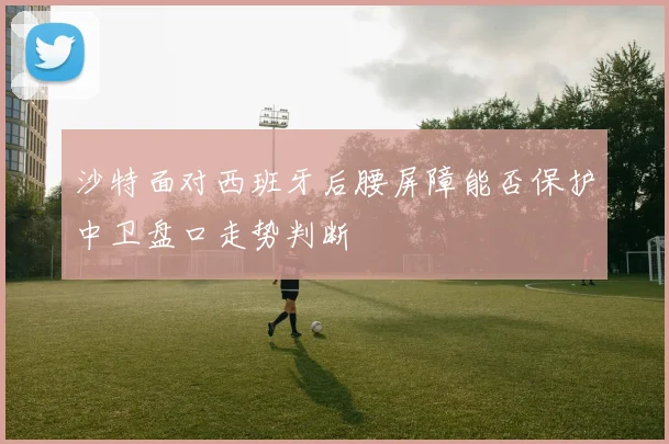 沙特面对西班牙后腰屏障能否保护中卫盘口走势判断