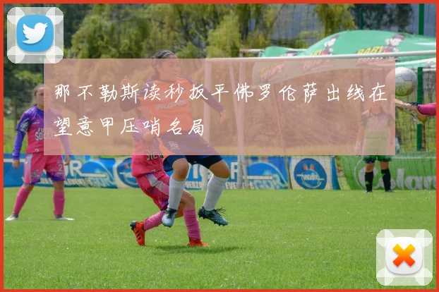 那不勒斯读秒扳平佛罗伦萨出线在望意甲压哨名局