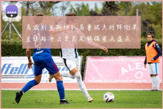 乌兹别克斯坦队乌鲁诺夫对阵刚果金边路冲击是否足够强重点盘点