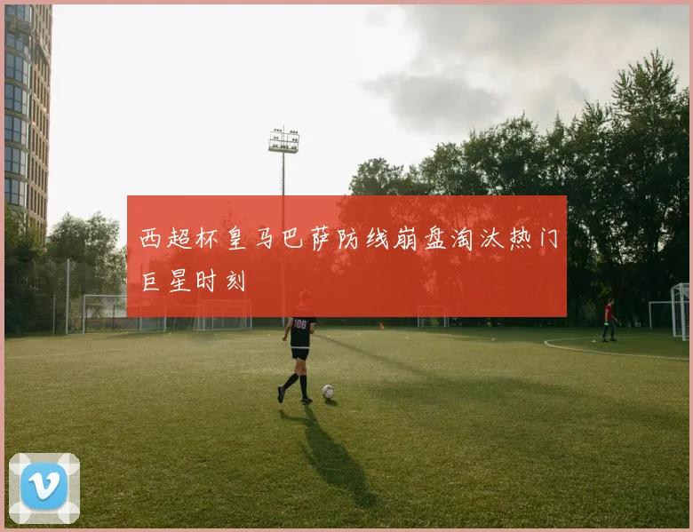 西超杯皇马巴萨防线崩盘淘汰热门巨星时刻