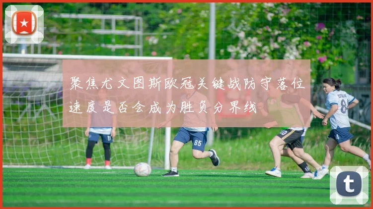 聚焦尤文图斯欧冠关键战防守落位速度是否会成为胜负分界线
