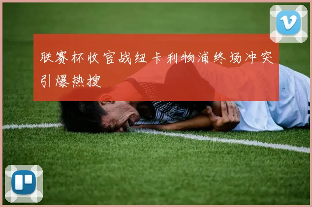 联赛杯收官战纽卡利物浦终场冲突引爆热搜