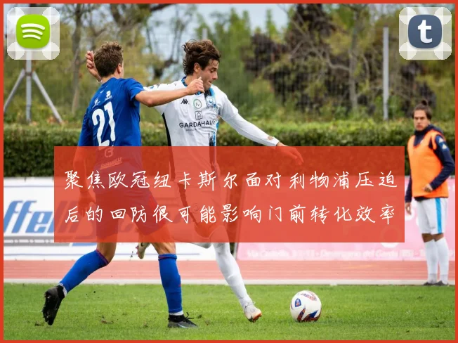 聚焦欧冠纽卡斯尔面对利物浦压迫后的回防很可能影响门前转化效率