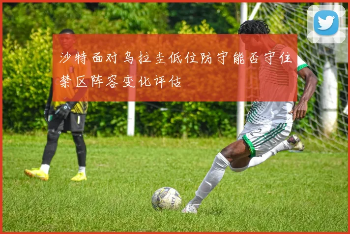 沙特面对乌拉圭低位防守能否守住禁区阵容变化评估