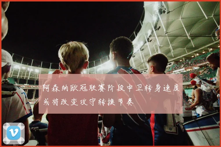 阿森纳欧冠联赛阶段中卫转身速度或将改变攻守转换节奏