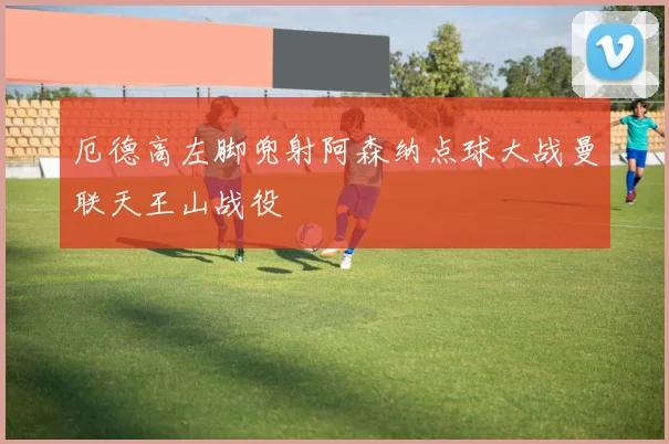 厄德高左脚兜射阿森纳点球大战曼联天王山战役
