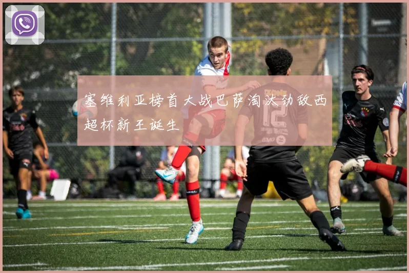 塞维利亚榜首大战巴萨淘汰劲敌西超杯新王诞生