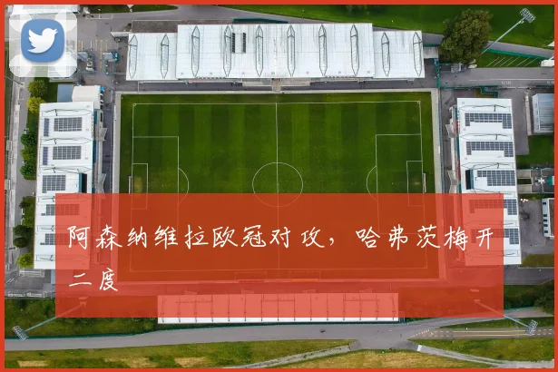 阿森纳维拉欧冠对攻，哈弗茨梅开二度