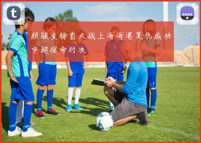 颜骏凌榜首大战上海海港复仇成功中超宿命对决