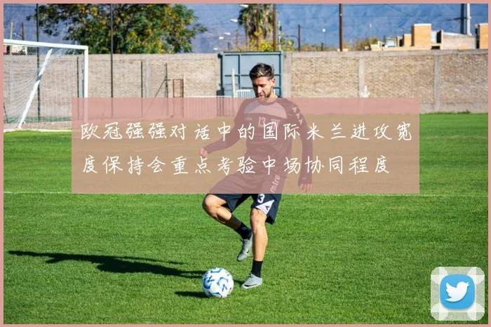 欧冠强强对话中的国际米兰进攻宽度保持会重点考验中场协同程度