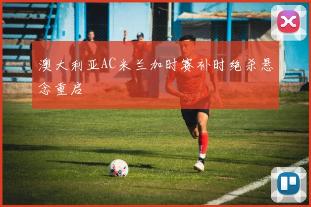 澳大利亚AC米兰加时赛补时绝杀悬念重启