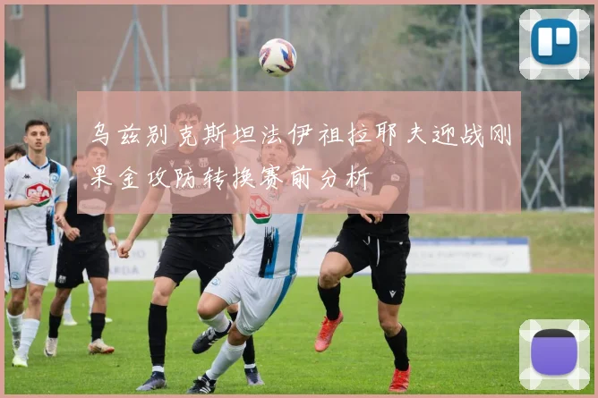 乌兹别克斯坦法伊祖拉耶夫迎战刚果金攻防转换赛前分析