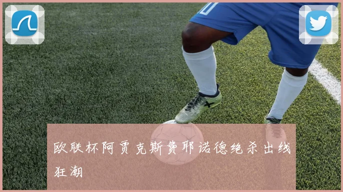 欧联杯阿贾克斯费耶诺德绝杀出线狂潮