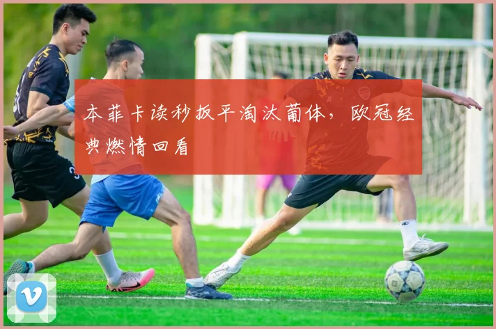本菲卡读秒扳平淘汰葡体，欧冠经典燃情回看