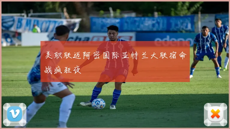 美职联迈阿密国际亚特兰大联宿命战疯狂夜