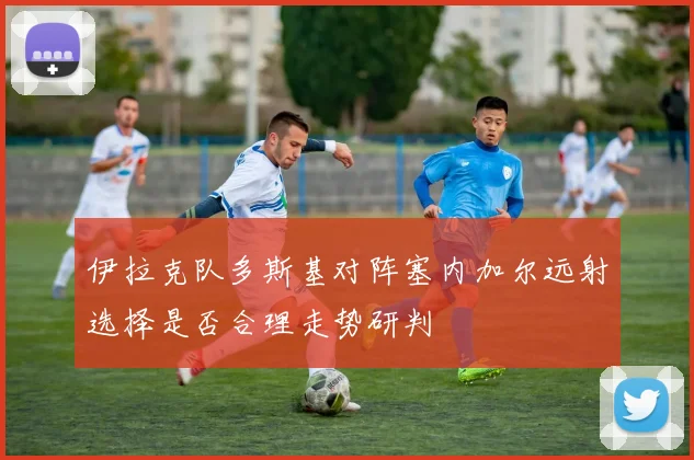 伊拉克队多斯基对阵塞内加尔远射选择是否合理走势研判