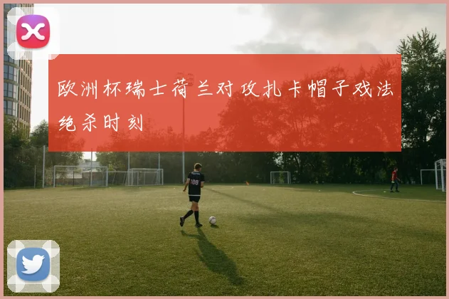 欧洲杯瑞士荷兰对攻扎卡帽子戏法绝杀时刻