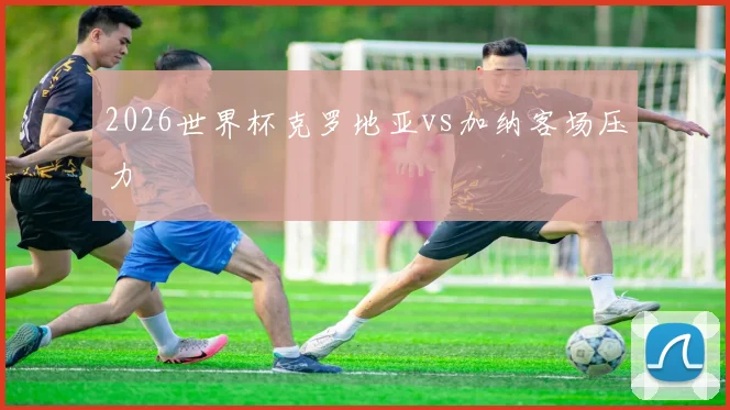 2026世界杯克罗地亚vs加纳客场压力