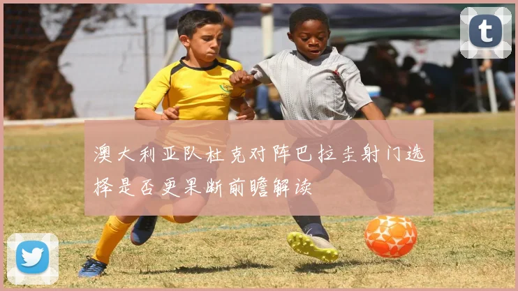 澳大利亚队杜克对阵巴拉圭射门选择是否更果断前瞻解读