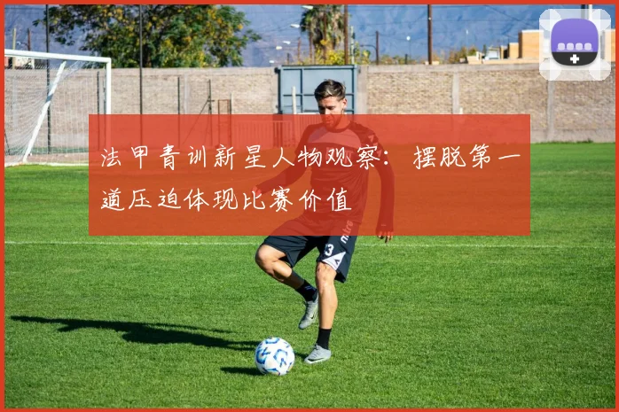 法甲青训新星人物观察:摆脱第一道压迫体现比赛价值