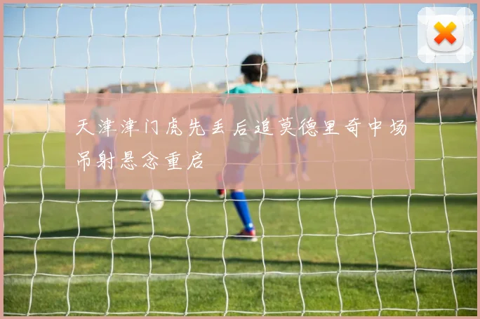 天津津门虎先丢后追莫德里奇中场吊射悬念重启
