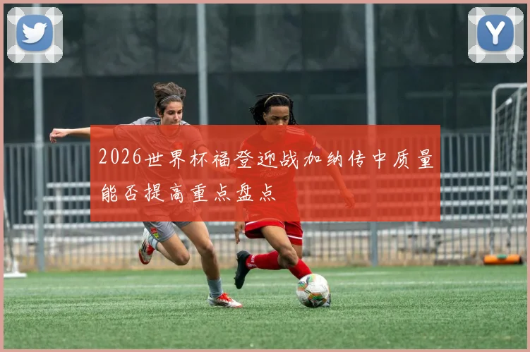 2026世界杯福登迎战加纳传中质量能否提高重点盘点