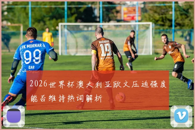 2026世界杯澳大利亚欧文压迫强度能否维持热词解析