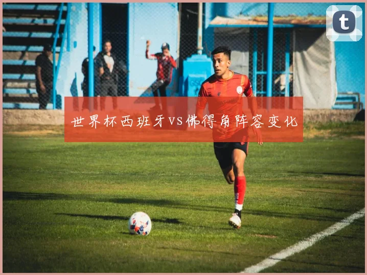 世界杯西班牙vs佛得角阵容变化