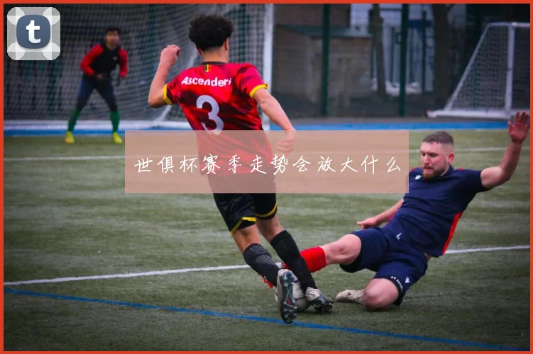 世俱杯赛季走势会放大什么