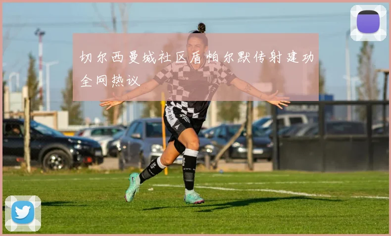 切尔西曼城社区盾帕尔默传射建功全网热议