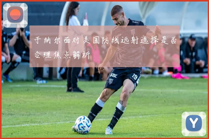 于纳尔面对美国防线远射选择是否合理焦点解析