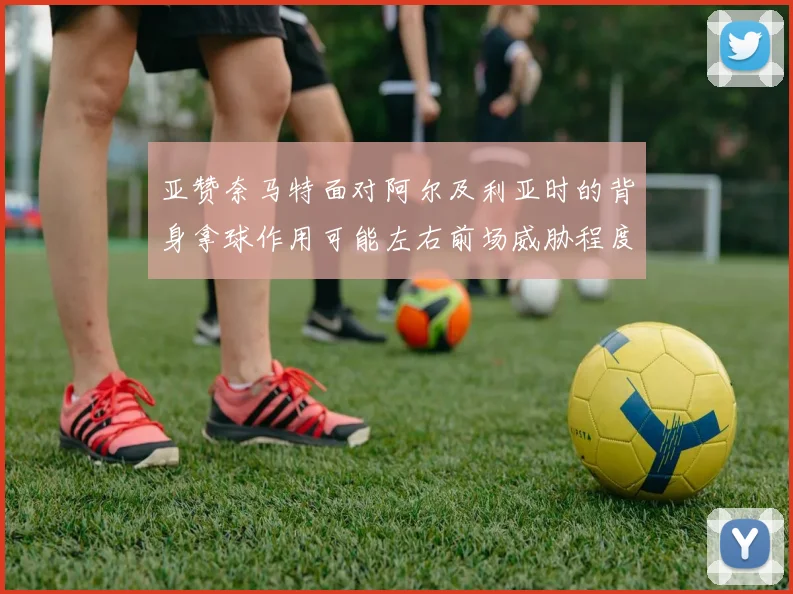 亚赞奈马特面对阿尔及利亚时的背身拿球作用可能左右前场威胁程度