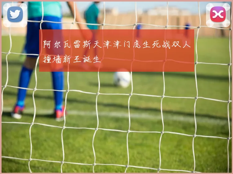 阿尔瓦雷斯天津津门虎生死战双人撞墙新王诞生
