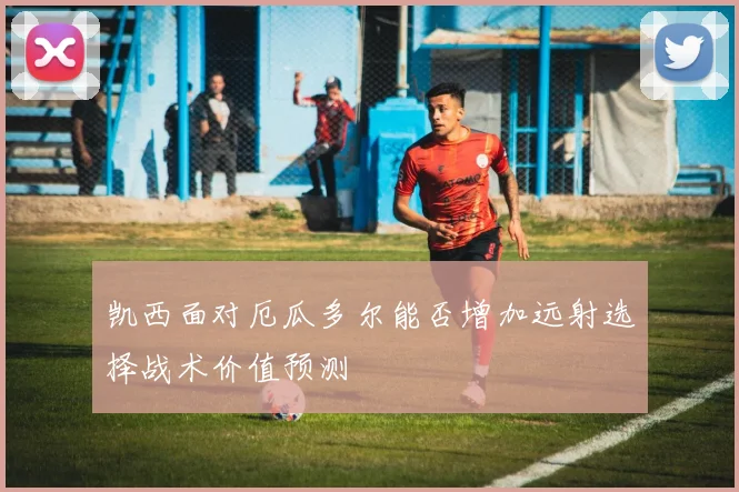 凯西面对厄瓜多尔能否增加远射选择战术价值预测