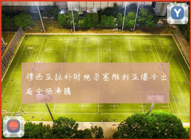 穆西亚拉补时绝杀塞维利亚爆冷出局全场沸腾