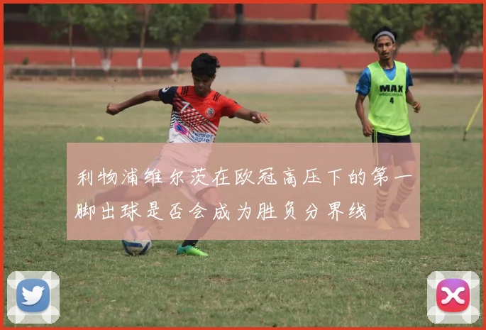 利物浦维尔茨在欧冠高压下的第一脚出球是否会成为胜负分界线