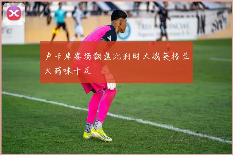 卢卡库客场翻盘比利时大战英格兰火药味十足