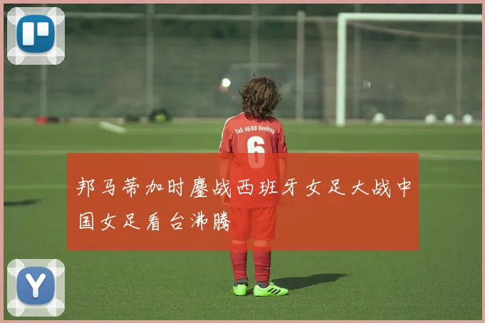 邦马蒂加时鏖战西班牙女足大战中国女足看台沸腾