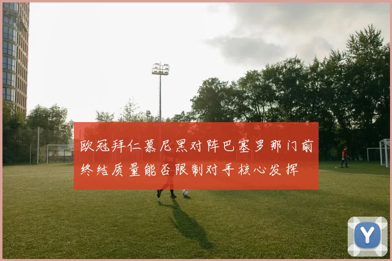 欧冠拜仁慕尼黑对阵巴塞罗那门前终结质量能否限制对手核心发挥